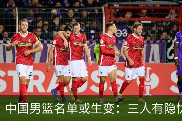 中国男篮名单或生变：三人有隐忧，强援有望归队