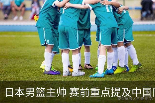 日本男篮主帅 赛前重点提及中国队一人，不是杨瀚森 也不是赵继伟！