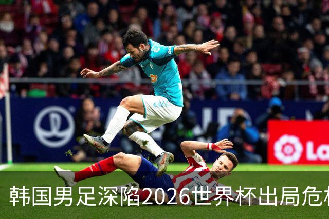 韩国男足深陷2026世界杯出局危机，韩媒直言事态“特级紧急”“堪称耻辱”